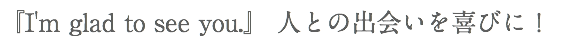 『I'm glad to see you.』 人との出会いを喜びに！